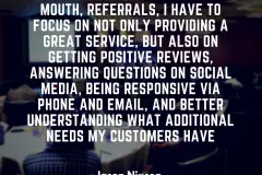 Most of business is word of mouth, referrals, I have to focus on not only providing a great service, but also on getting positive reviews, answering questions on social media, being responsive via phone and email,
